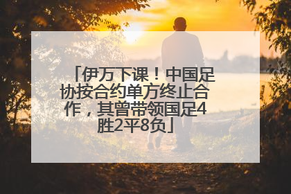 伊万下课！中国足协按合约单方终止合作，其曾带领国足4胜2平8负
