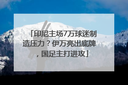 印尼主场7万球迷制造压力？伊万亮出底牌，国足主打进攻