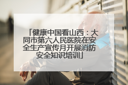 健康中国看山西：大同市第六人民医院在安全生产宣传月开展消防安全知识培训