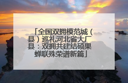 全国双拥模范城（县）巡礼河北省大厂县：双拥共建结硕果 蝉联殊荣谱新篇
