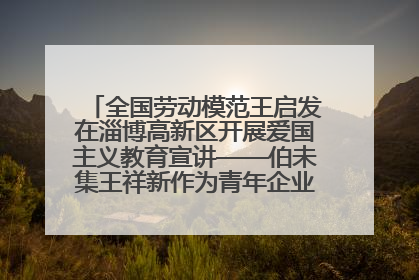 全国劳动模范王启发在淄博高新区开展爱国主义教育宣讲——伯未集王祥新作为青年企业家代表作主题演讲