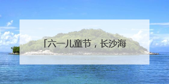 六一儿童节，长沙海底世界成快乐海洋
