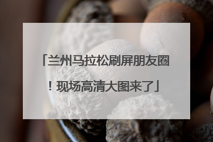 兰州马拉松刷屏朋友圈！现场高清大图来了