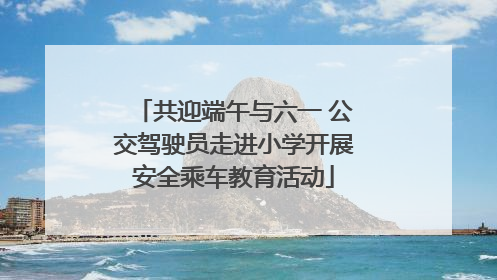 共迎端午与六一 公交驾驶员走进小学开展安全乘车教育活动