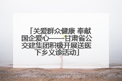 关爱群众健康 奉献国企爱心——甘肃省公交建集团积极开展送医下乡义诊活动