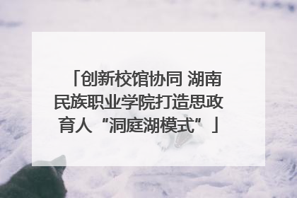 创新校馆协同 湖南民族职业学院打造思政育人“洞庭湖模式”
