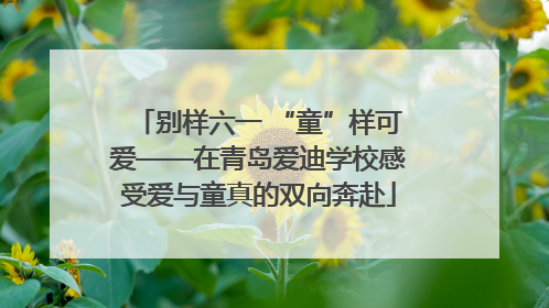 别样六一 “童”样可爱——在青岛爱迪学校感受爱与童真的双向奔赴