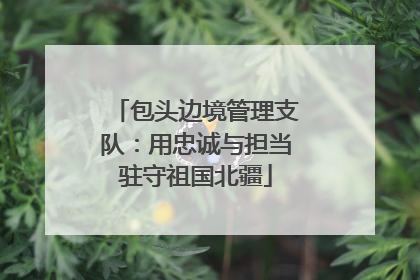包头边境管理支队：用忠诚与担当驻守祖国北疆