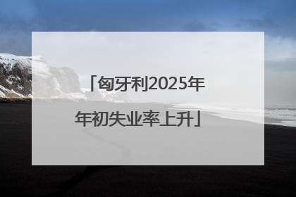 匈牙利2025年年初失业率上升