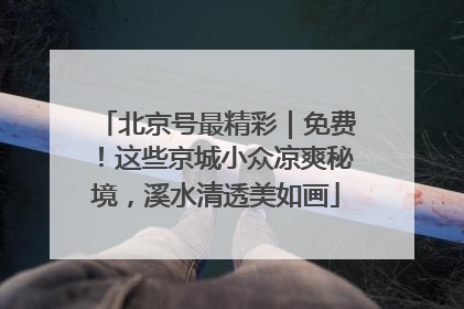北京号最精彩｜免费！这些京城小众凉爽秘境，溪水清透美如画