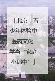 北京：青少年体验中医药文化 学当“家庭小郎中”