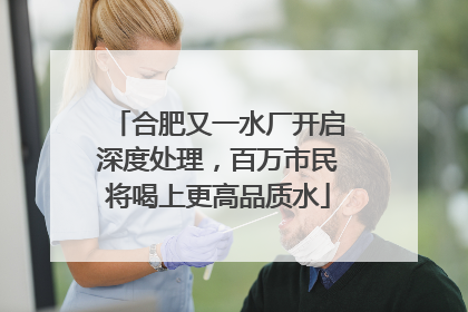 合肥又一水厂开启深度处理，百万市民将喝上更高品质水