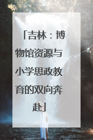 吉林：博物馆资源与小学思政教育的双向奔赴