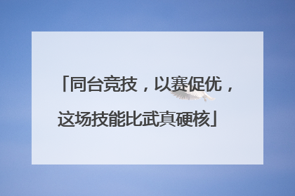 同台竞技，以赛促优，这场技能比武真硬核