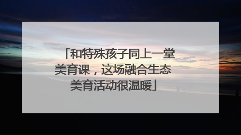 和特殊孩子同上一堂美育课，这场融合生态美育活动很温暖