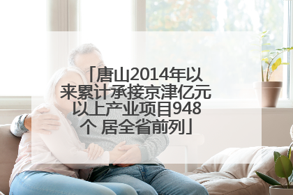 唐山2014年以来累计承接京津亿元以上产业项目948个 居全省前列
