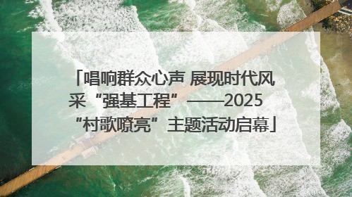 唱响群众心声 展现时代风采“强基工程”——2025“村歌嘹亮”主题活动启幕