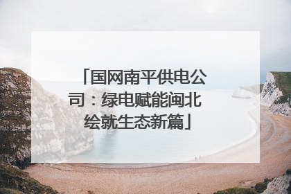 国网南平供电公司：绿电赋能闽北 绘就生态新篇
