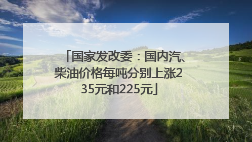 国家发改委：国内汽、柴油价格每吨分别上涨235元和225元