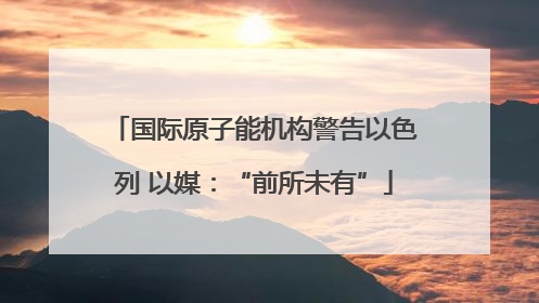 国际原子能机构警告以色列 以媒：“前所未有”