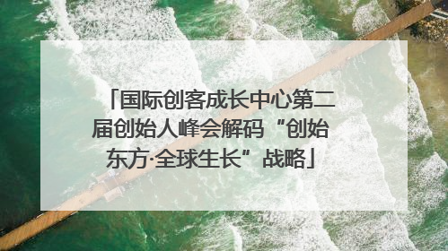国际创客成长中心第二届创始人峰会解码“创始东方·全球生长”战略