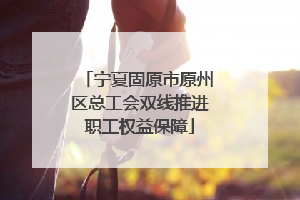 宁夏固原市原州区总工会双线推进职工权益保障