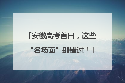 安徽高考首日，这些“名场面”别错过！
