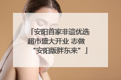 安阳首家非遗优选超市盛大开业 志做“安阳版胖东来”