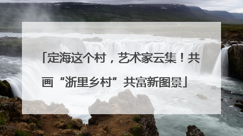 定海这个村，艺术家云集！共画“浙里乡村”共富新图景