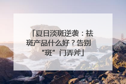 夏日淡斑逆袭：祛斑产品什么好？告别“斑”门弄斧