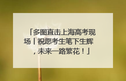 多图直击上海高考现场丨祝愿考生笔下生辉，未来一路繁花！
