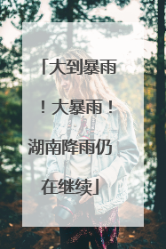 大到暴雨！大暴雨！湖南降雨仍在继续
