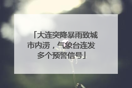 大连突降暴雨致城市内涝，气象台连发多个预警信号