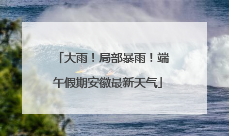 大雨！局部暴雨！端午假期安徽最新天气