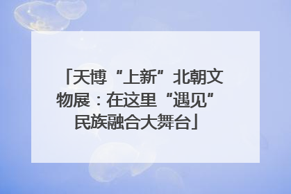 天博“上新”北朝文物展：在这里“遇见”民族融合大舞台