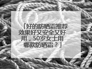 好的防晒霜推荐效果好又安全又好用，50岁女士用哪款防晒霜？