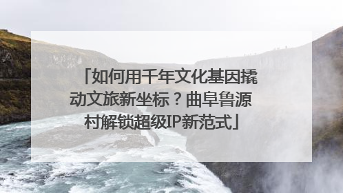 如何用千年文化基因撬动文旅新坐标？曲阜鲁源村解锁超级IP新范式