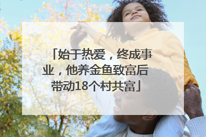 始于热爱，终成事业，他养金鱼致富后带动18个村共富