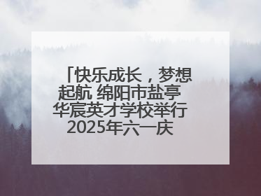 快乐成长，梦想起航 绵阳市盐亭华宸英才学校举行2025年六一庆祝活动