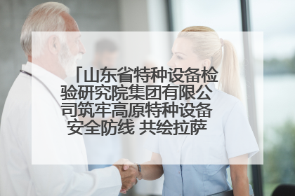 山东省特种设备检验研究院集团有限公司筑牢高原特种设备安全防线 共绘拉萨美好生活画卷