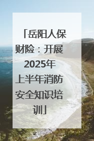 岳阳人保财险：开展2025年上半年消防安全知识培训