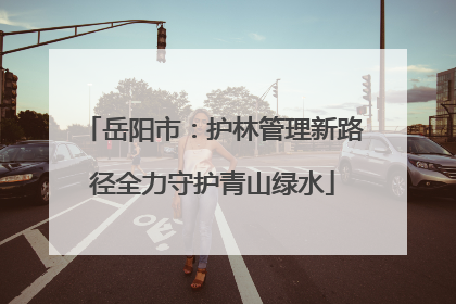 岳阳市：护林管理新路径全力守护青山绿水