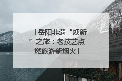 岳阳非遗“焕新”之旅：老技艺点燃旅游新烟火