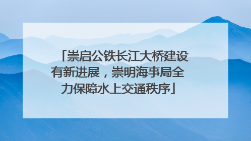 崇启公铁长江大桥建设有新进展，崇明海事局全力保障水上交通秩序