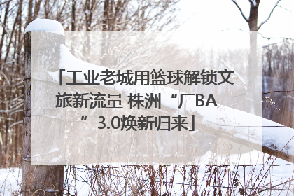 工业老城用篮球解锁文旅新流量 株洲“厂BA”3.0焕新归来