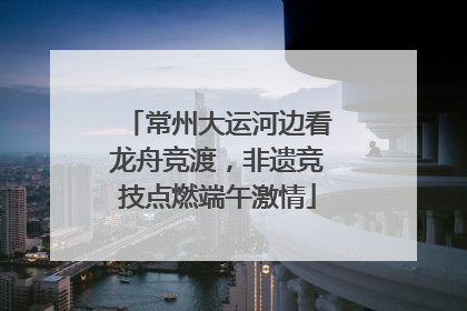 常州大运河边看龙舟竞渡，非遗竞技点燃端午激情