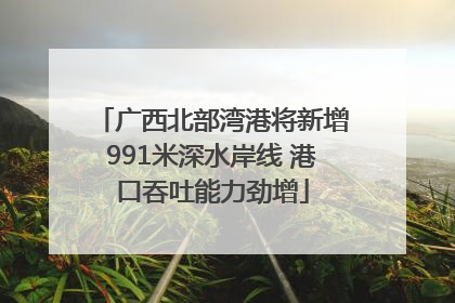 广西北部湾港将新增991米深水岸线 港口吞吐能力劲增