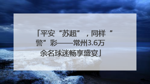 平安“苏超”，同样“警”彩——常州3.6万余名球迷畅享盛宴