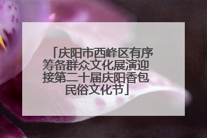 庆阳市西峰区有序筹备群众文化展演迎接第二十届庆阳香包民俗文化节