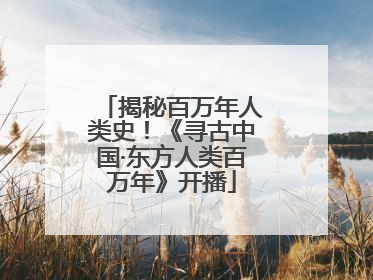 揭秘百万年人类史！《寻古中国·东方人类百万年》开播